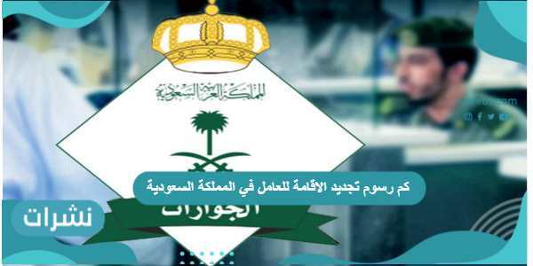 كم رسوم تجديد الاقامة للعامل في المملكة السعودية وشروط تجديدها