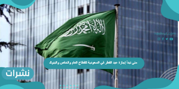 متى تبدأ إجازة عيد الفطر في السعودية للقطاع العام والخاص والبنوك